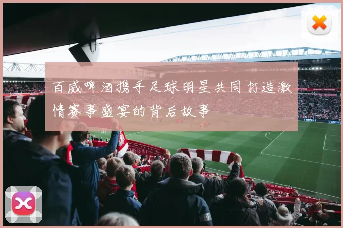 百威啤酒携手足球明星共同打造激情赛事盛宴的背后故事