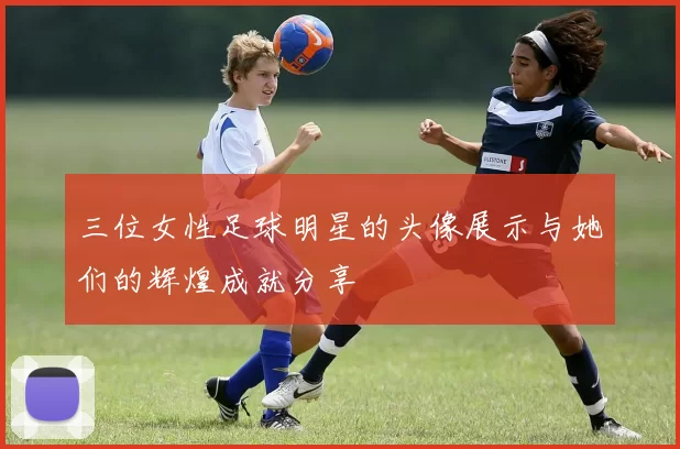 三位女性足球明星的头像展示与她们的辉煌成就分享