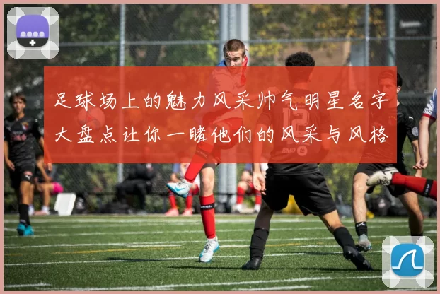 足球场上的魅力风采帅气明星名字大盘点让你一睹他们的风采与风格