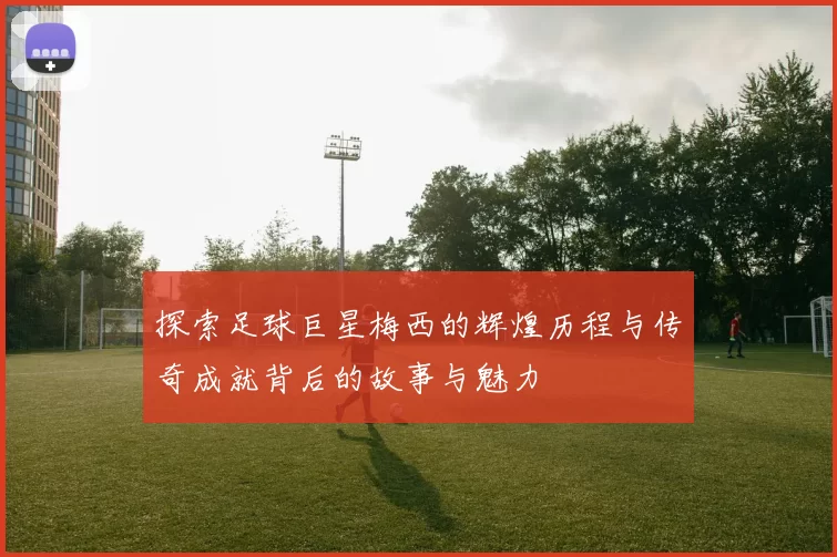 探索足球巨星梅西的辉煌历程与传奇成就背后的故事与魅力