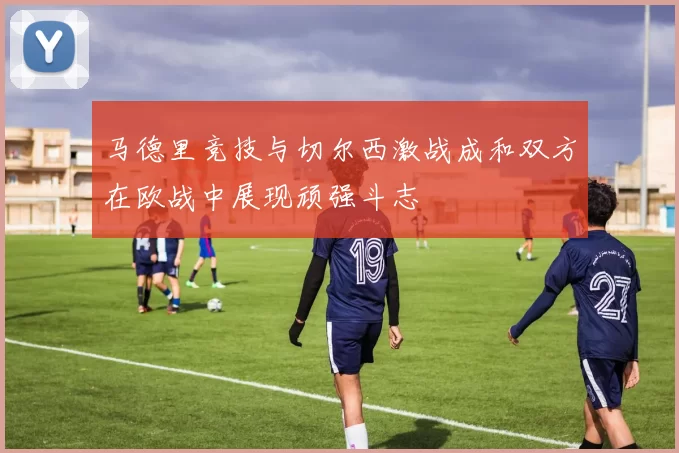 马德里竞技与切尔西激战成和双方在欧战中展现顽强斗志