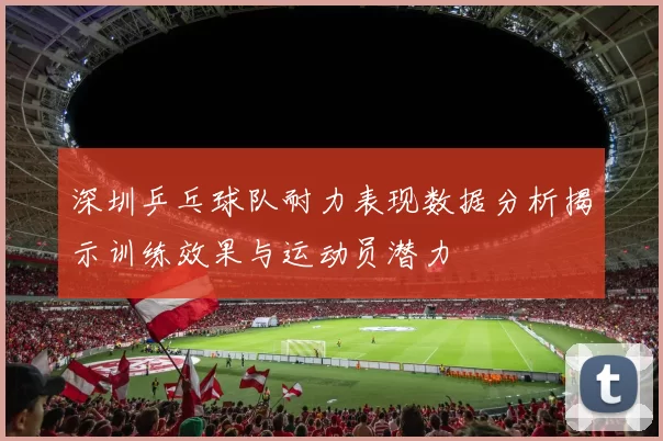 深圳乒乓球队耐力表现数据分析揭示训练效果与运动员潜力