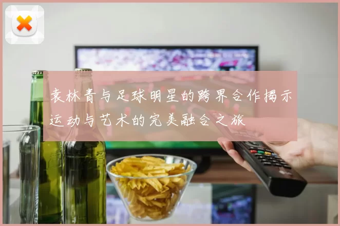 袁林青与足球明星的跨界合作揭示运动与艺术的完美融合之旅
