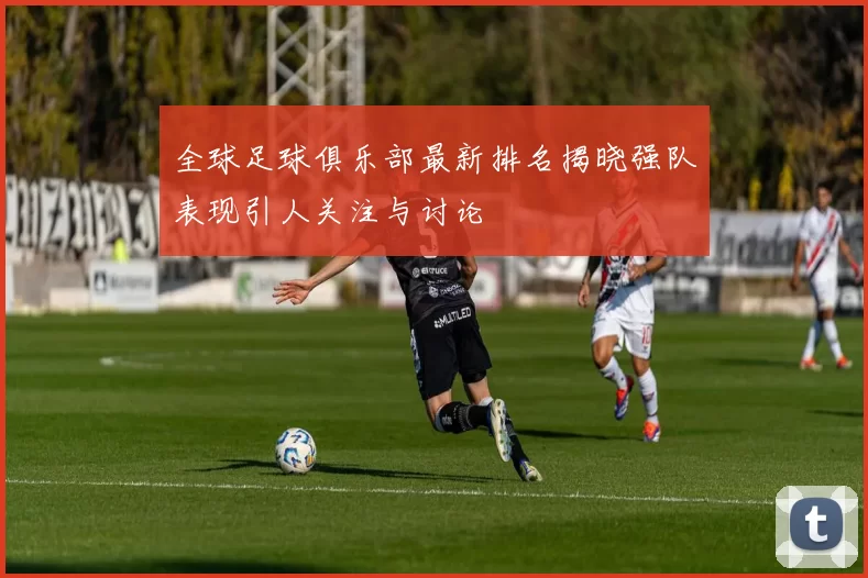全球足球俱乐部最新排名揭晓强队表现引人关注与讨论