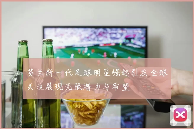 芬兰新一代足球明星崛起引发全球关注展现无限潜力与希望