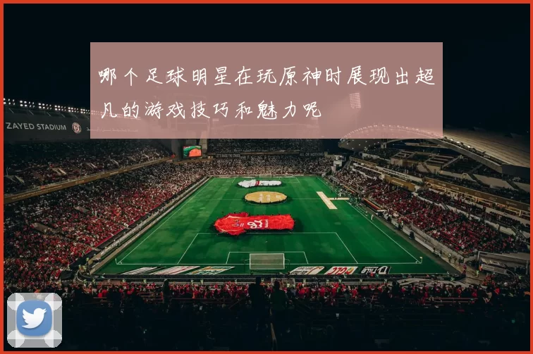 哪个足球明星在玩原神时展现出超凡的游戏技巧和魅力呢