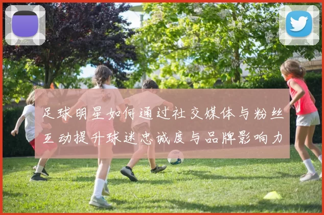 足球明星如何通过社交媒体与粉丝互动提升球迷忠诚度与品牌影响力