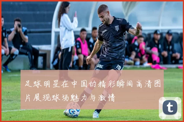 足球明星在中国的精彩瞬间高清图片展现球场魅力与激情