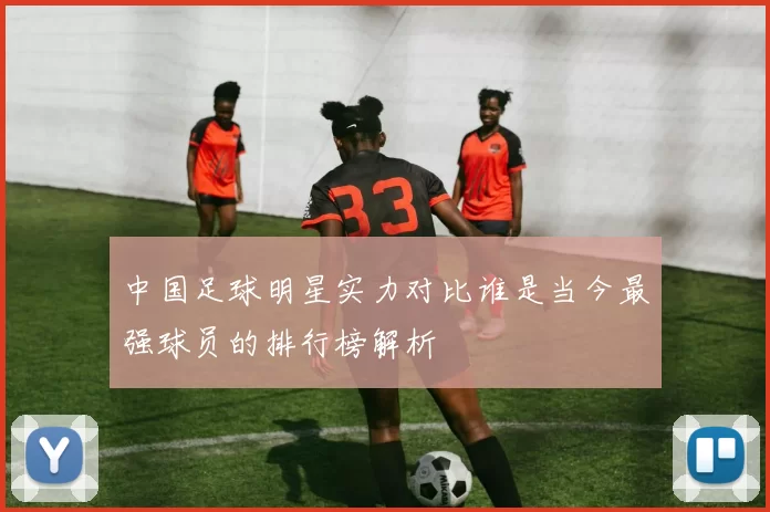 中国足球明星实力对比谁是当今最强球员的排行榜解析
