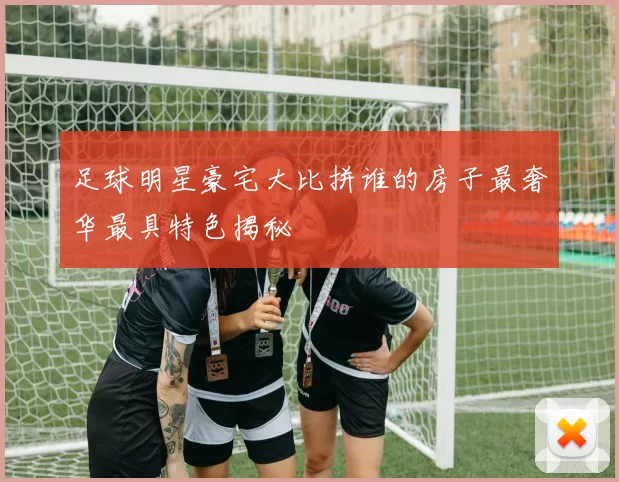 足球明星豪宅大比拼谁的房子最奢华最具特色揭秘