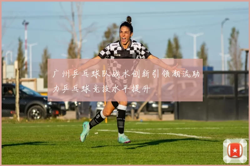 广州乒乓球队战术创新引领潮流助力乒乓球竞技水平提升