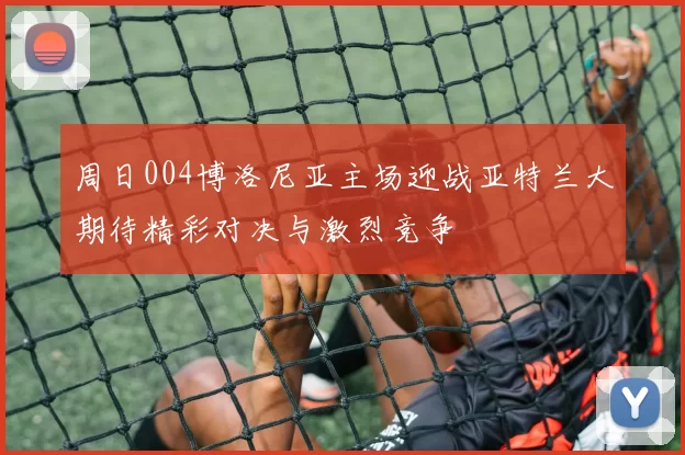 周日004博洛尼亚主场迎战亚特兰大期待精彩对决与激烈竞争