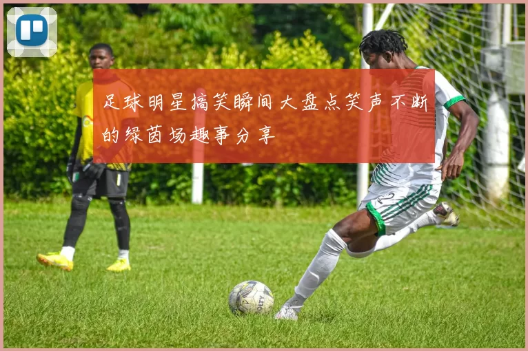 足球明星搞笑瞬间大盘点笑声不断的绿茵场趣事分享