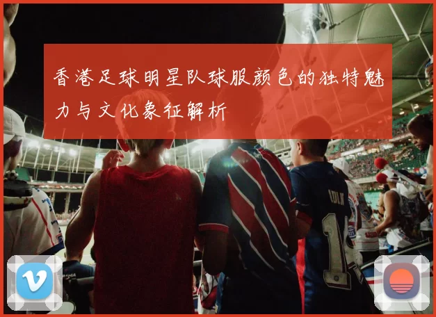 香港足球明星队球服颜色的独特魅力与文化象征解析