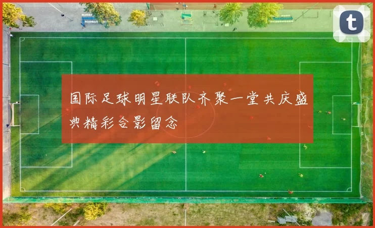 国际足球明星联队齐聚一堂共庆盛典精彩合影留念