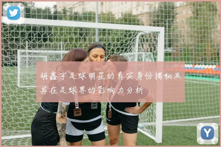 胡鑫宇足球明星的真实身份揭秘及其在足球界的影响力分析