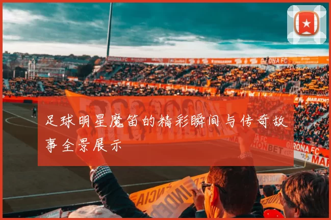 足球明星魔笛的精彩瞬间与传奇故事全景展示