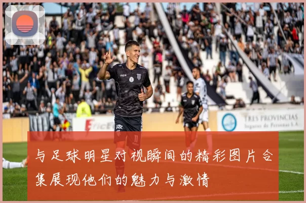与足球明星对视瞬间的精彩图片合集展现他们的魅力与激情