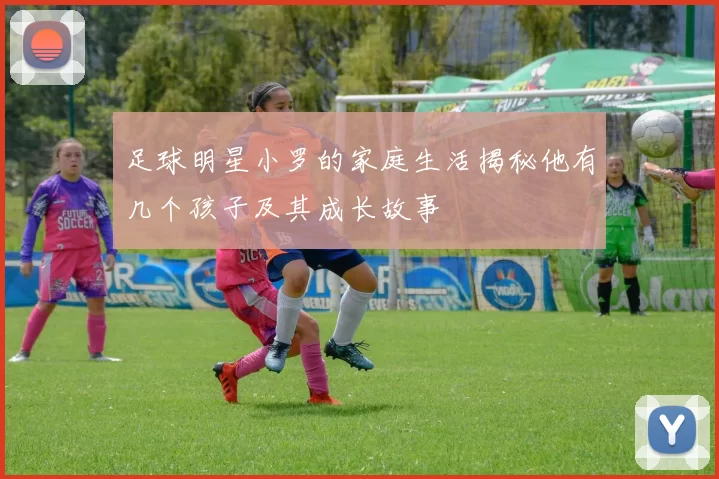 足球明星小罗的家庭生活揭秘他有几个孩子及其成长故事