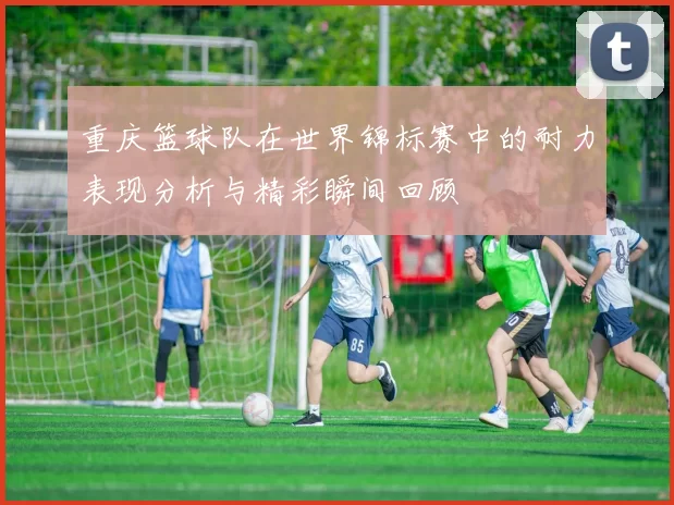 重庆篮球队在世界锦标赛中的耐力表现分析与精彩瞬间回顾