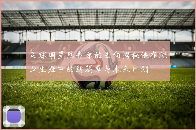 足球明星厄齐尔的去向揭秘他在职业生涯中的新篇章与未来计划