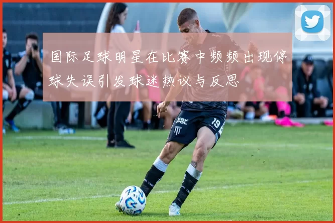 国际足球明星在比赛中频频出现停球失误引发球迷热议与反思