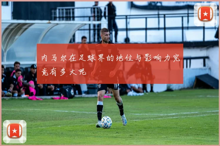 内马尔在足球界的地位与影响力究竟有多大呢