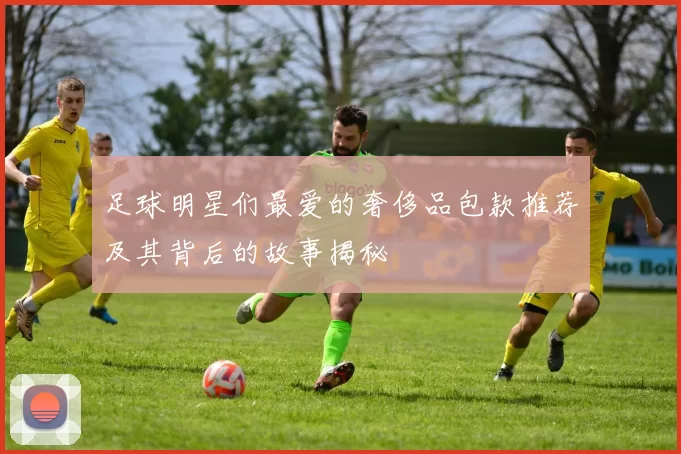 足球明星们最爱的奢侈品包款推荐及其背后的故事揭秘