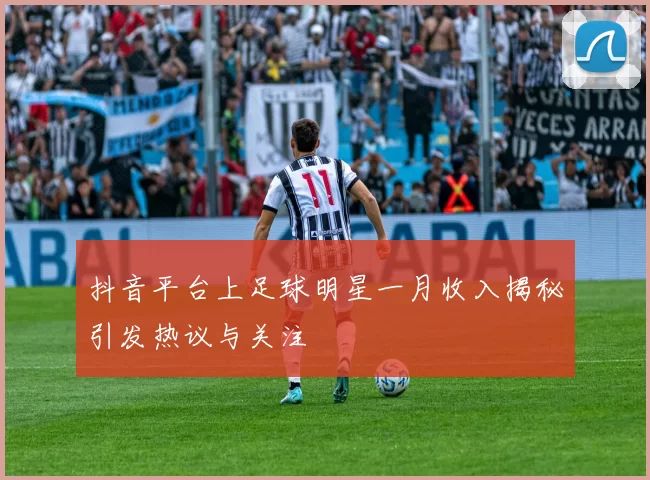 抖音平台上足球明星一月收入揭秘引发热议与关注