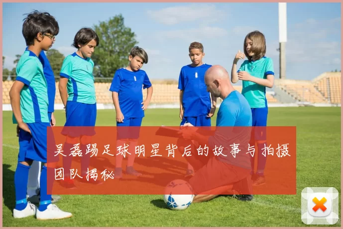 吴磊踢足球明星背后的故事与拍摄团队揭秘
