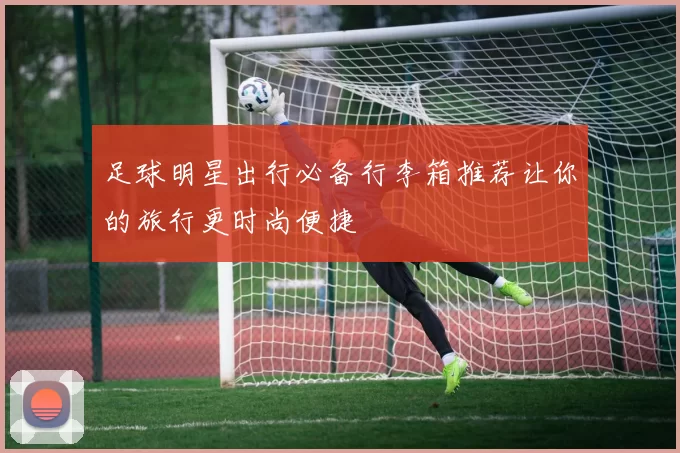 足球明星出行必备行李箱推荐让你的旅行更时尚便捷
