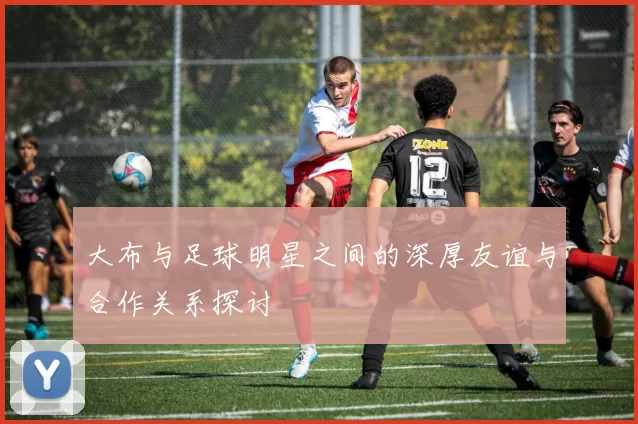 大布与足球明星之间的深厚友谊与合作关系探讨
