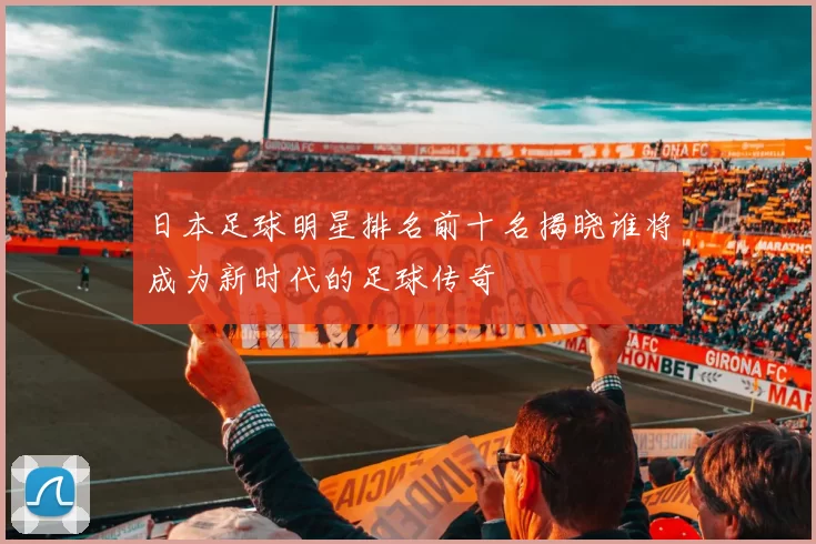 日本足球明星排名前十名揭晓谁将成为新时代的足球传奇