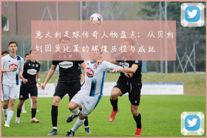 意大利足球传奇人物盘点：从贝利到因莫比莱的辉煌历程与成就