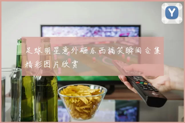 足球明星意外砸东西搞笑瞬间合集精彩图片欣赏