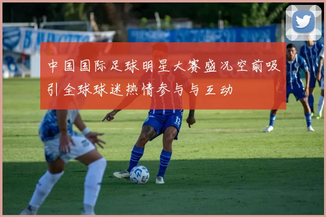 中国国际足球明星大赛盛况空前吸引全球球迷热情参与与互动
